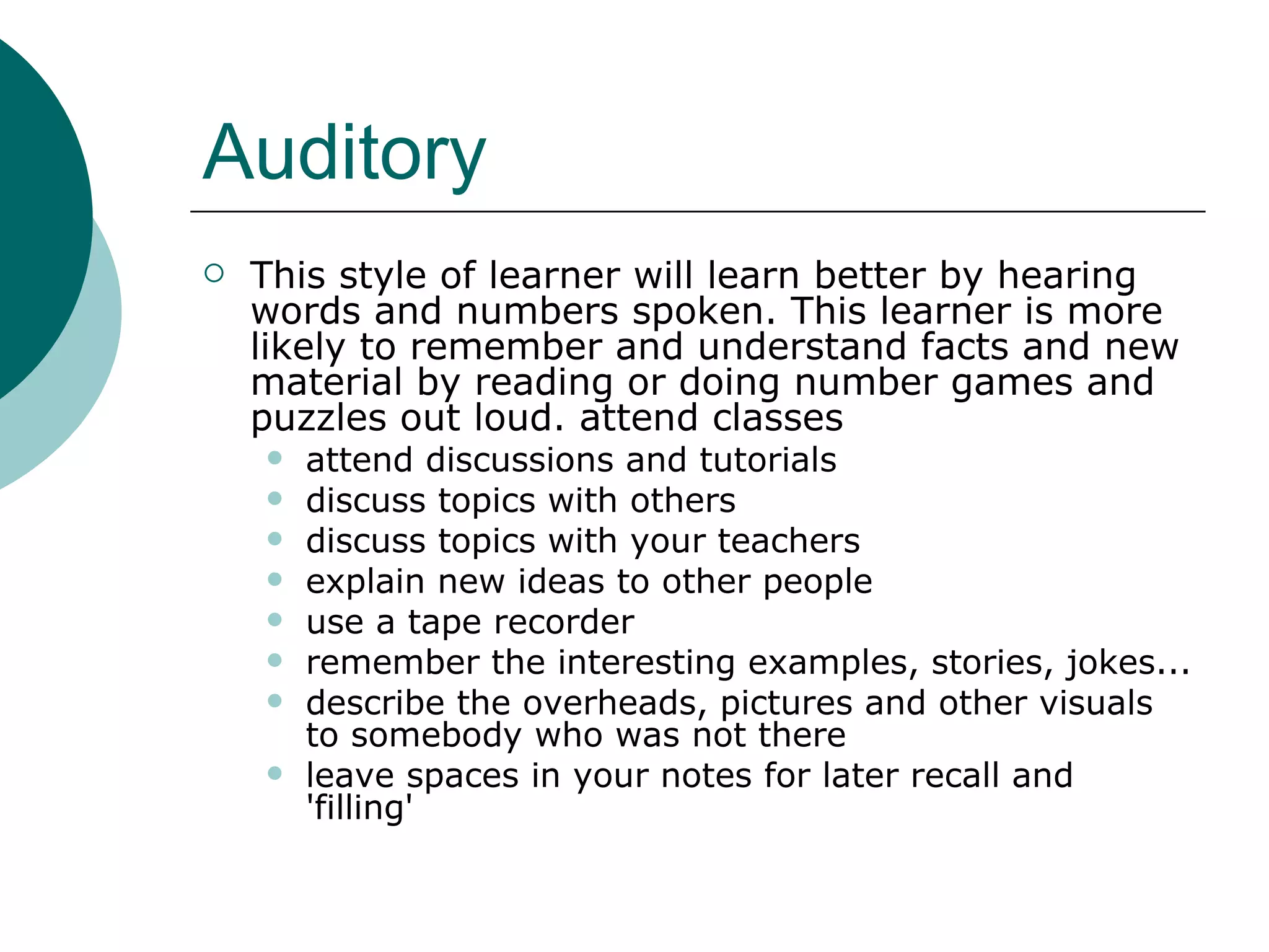 Auditory This style of learner will learn better by hearing words and numbers spoken. This learner is more likely to remember and understand facts and new material by reading or doing number games and puzzles out loud. attend classes  attend discussions and tutorials  discuss topics with others  discuss topics with your teachers  explain new ideas to other people  use a tape recorder  remember the interesting examples, stories, jokes...  describe the overheads, pictures and other visuals to somebody who was not there  leave spaces in your notes for later recall and 'filling'  