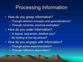 Processing Information
• How do you grasp information?
  – Through abstract concepts and generalizations?
  – Through concrete, practical examples?
• How do you order information?
  – In logical, sequential, detailed way?
  – By looking at the big picture?
• How do you engage with information?
  – Through active experimentation?
  – Through reflective observation?
 