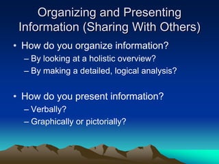Organizing and Presenting
 Information (Sharing With Others)
• How do you organize information?
  – By looking at a holistic overview?
  – By making a detailed, logical analysis?


• How do you present information?
  – Verbally?
  – Graphically or pictorially?
 