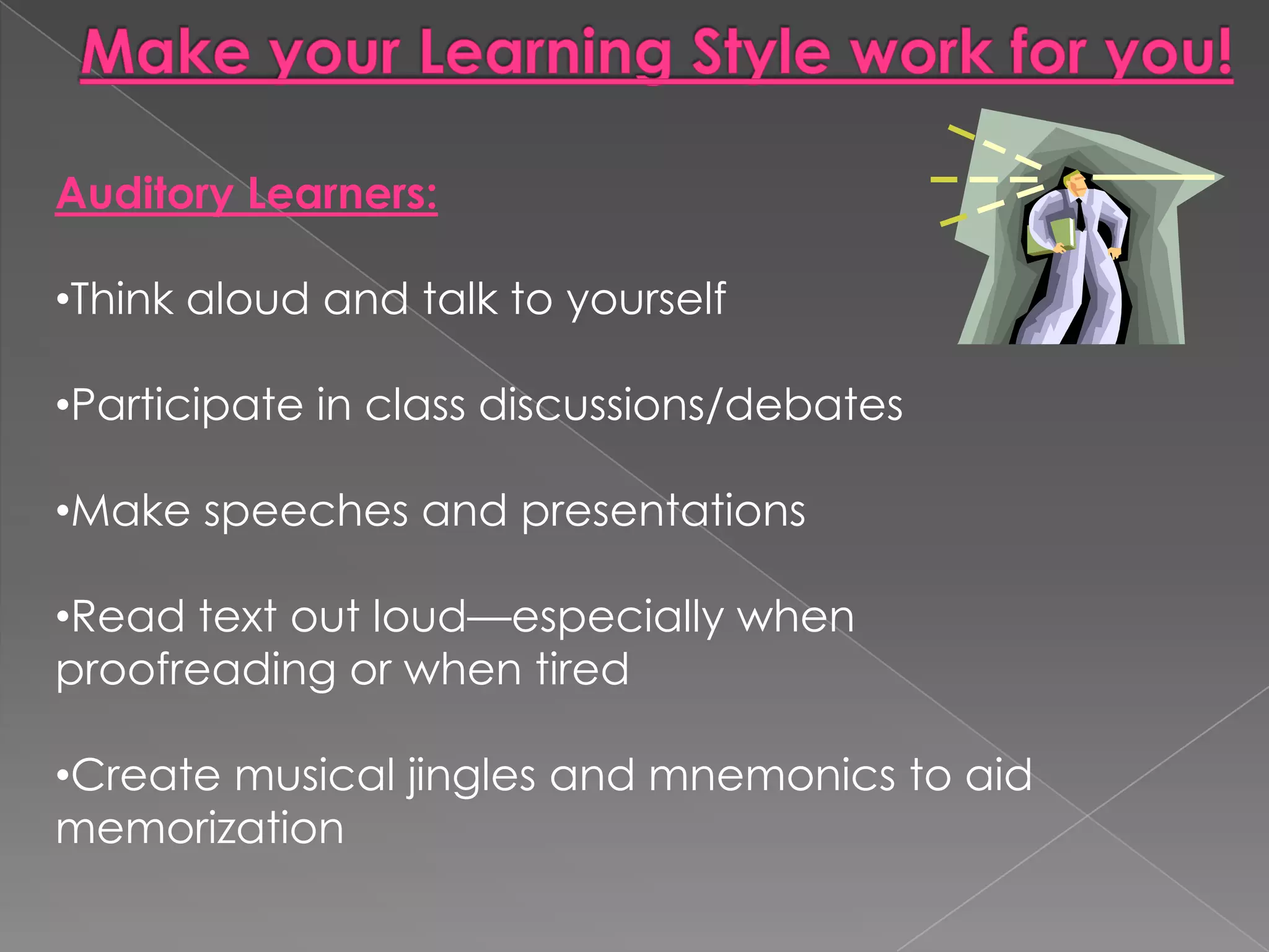 Auditory Learners:

•Think aloud and talk to yourself

•Participate in class discussions/debates

•Make speeches and presentations

•Read text out loud—especially when
proofreading or when tired

•Create musical jingles and mnemonics to aid
memorization
 