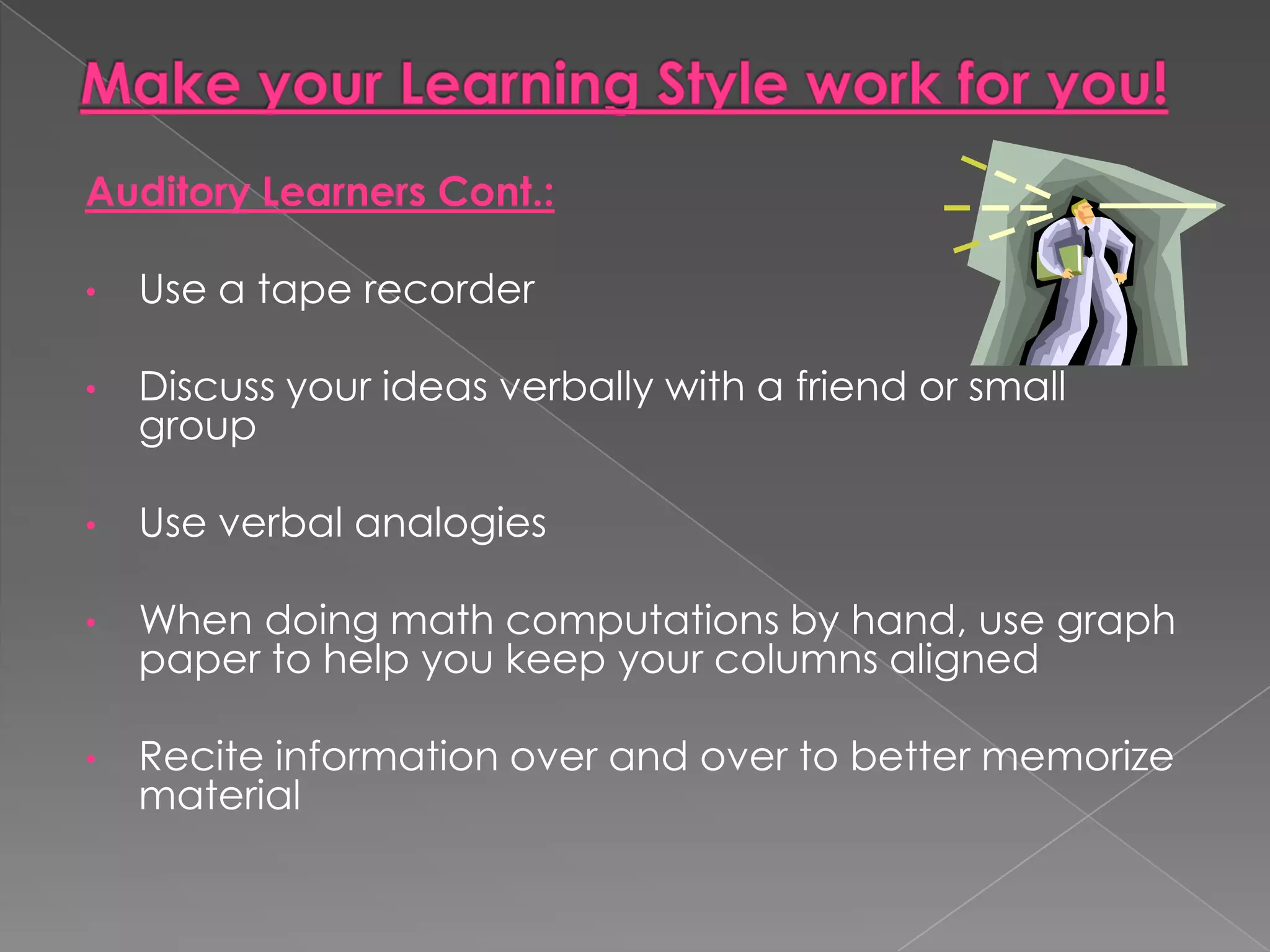Auditory Learners Cont.:

•   Use a tape recorder

•   Discuss your ideas verbally with a friend or small
    group

•   Use verbal analogies

•   When doing math computations by hand, use graph
    paper to help you keep your columns aligned

•   Recite information over and over to better memorize
    material
 