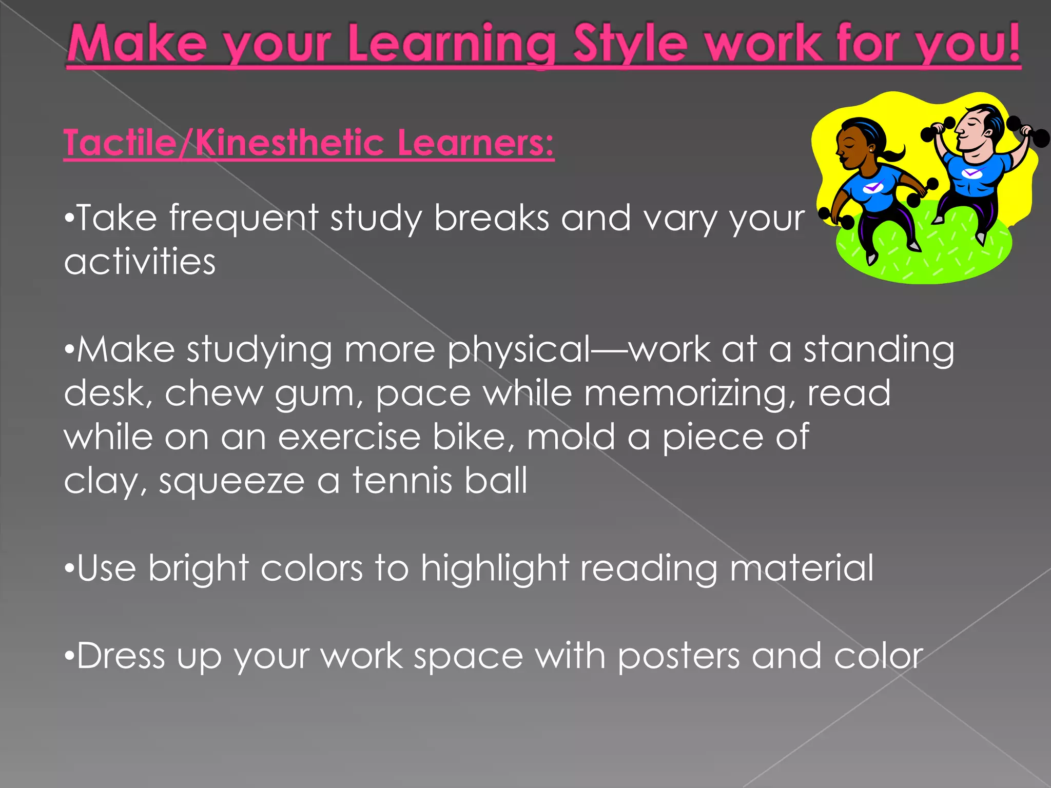 Tactile/Kinesthetic Learners:

•Take frequent study breaks and vary your
activities

•Make studying more physical—work at a standing
desk, chew gum, pace while memorizing, read
while on an exercise bike, mold a piece of
clay, squeeze a tennis ball

•Use bright colors to highlight reading material

•Dress up your work space with posters and color
 