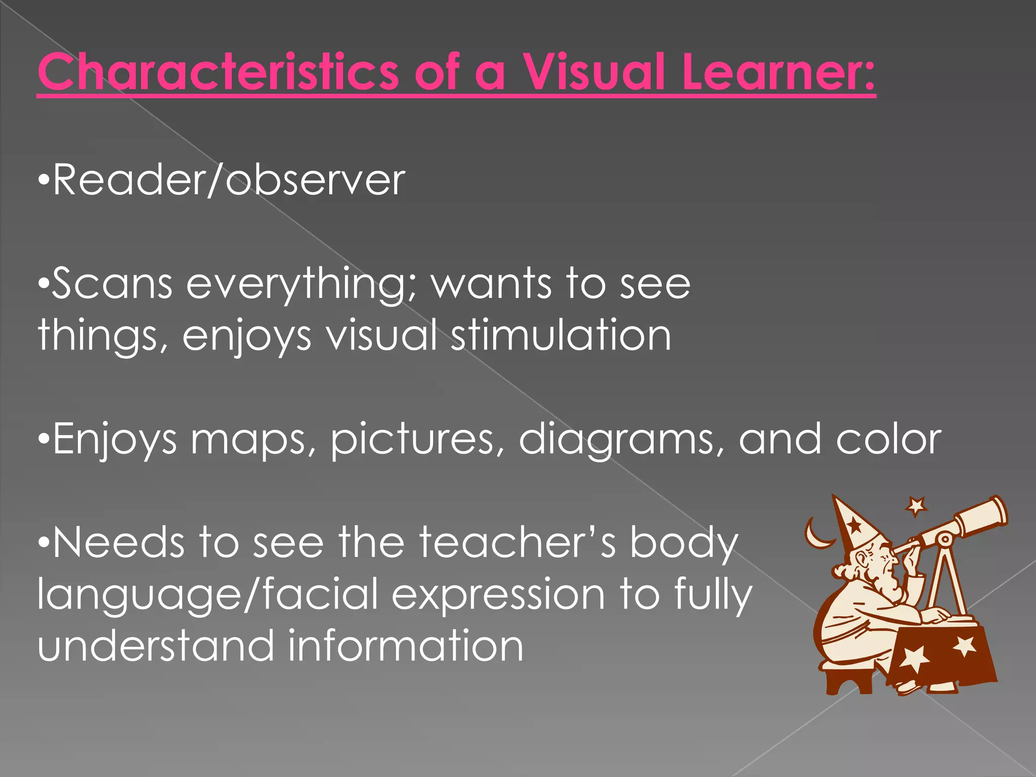 Characteristics of a Visual Learner:

•Reader/observer

•Scans everything; wants to see
things, enjoys visual stimulation

•Enjoys maps, pictures, diagrams, and color

•Needs to see the teacher’s body
language/facial expression to fully
understand information
 