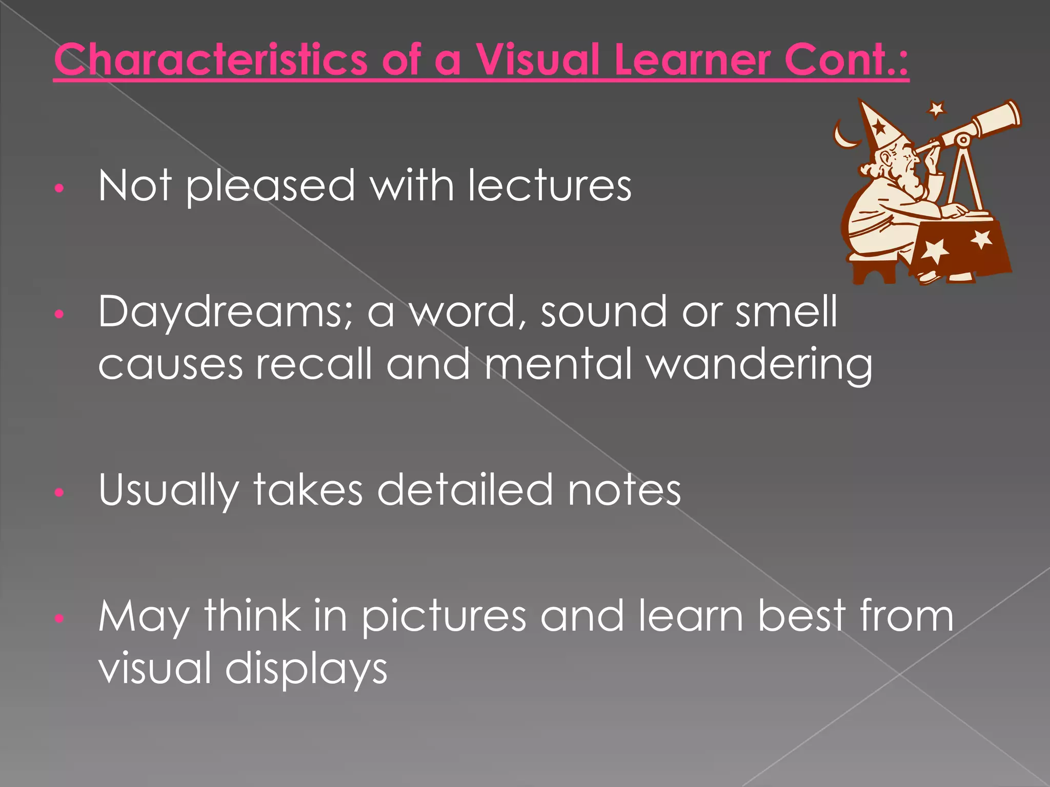 Characteristics of a Visual Learner Cont.:

•   Not pleased with lectures

•   Daydreams; a word, sound or smell
    causes recall and mental wandering

•   Usually takes detailed notes

•   May think in pictures and learn best from
    visual displays
 