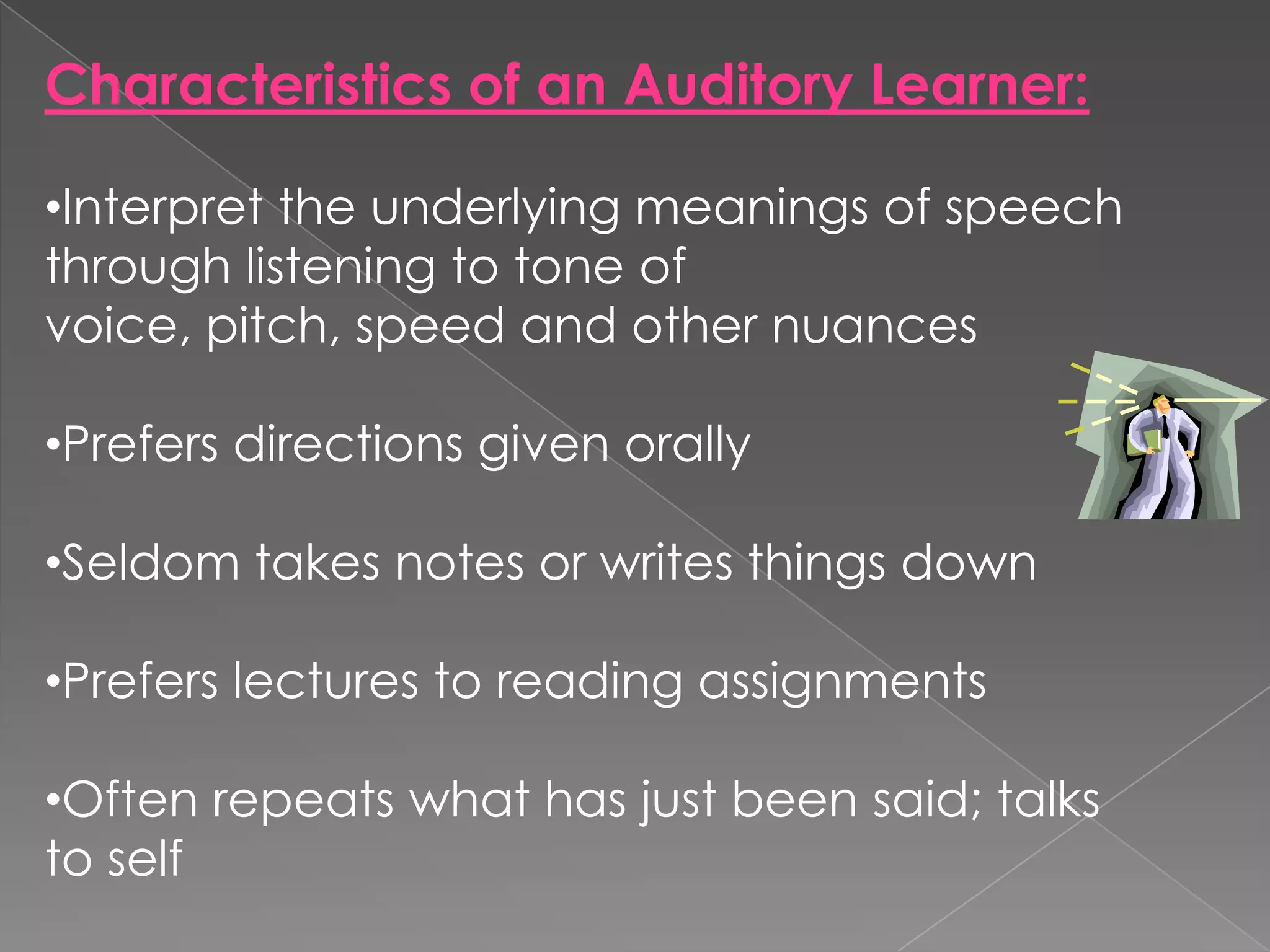 Characteristics of an Auditory Learner:

•Interpret the underlying meanings of speech
through listening to tone of
voice, pitch, speed and other nuances

•Prefers directions given orally

•Seldom takes notes or writes things down

•Prefers lectures to reading assignments

•Often repeats what has just been said; talks
to self
 