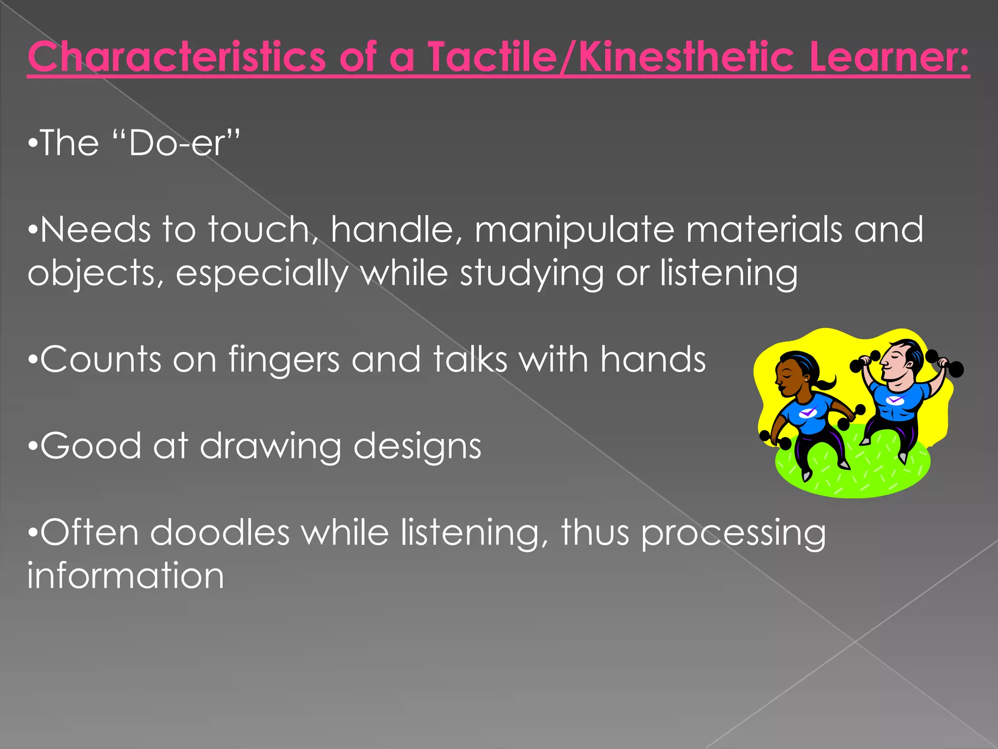 Characteristics of a Tactile/Kinesthetic Learner:

•The “Do-er”

•Needs to touch, handle, manipulate materials and
objects, especially while studying or listening

•Counts on fingers and talks with hands

•Good at drawing designs

•Often doodles while listening, thus processing
information
 