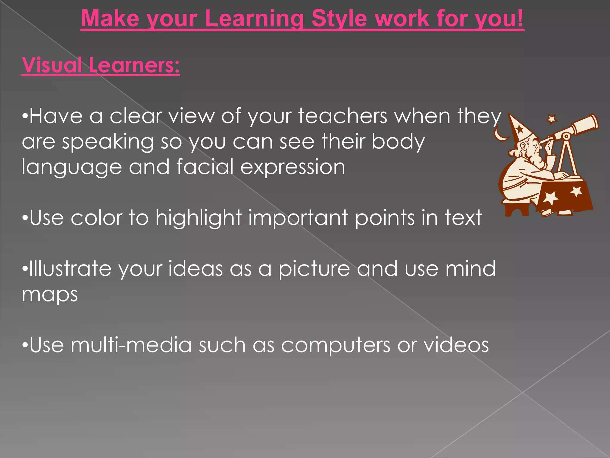 Make your Learning Style work for you!
Visual Learners:

•Have a clear view of your teachers when they
are speaking so you can see their body
language and facial expression

•Use color to highlight important points in text

•Illustrate your ideas as a picture and use mind
maps

•Use multi-media such as computers or videos
 