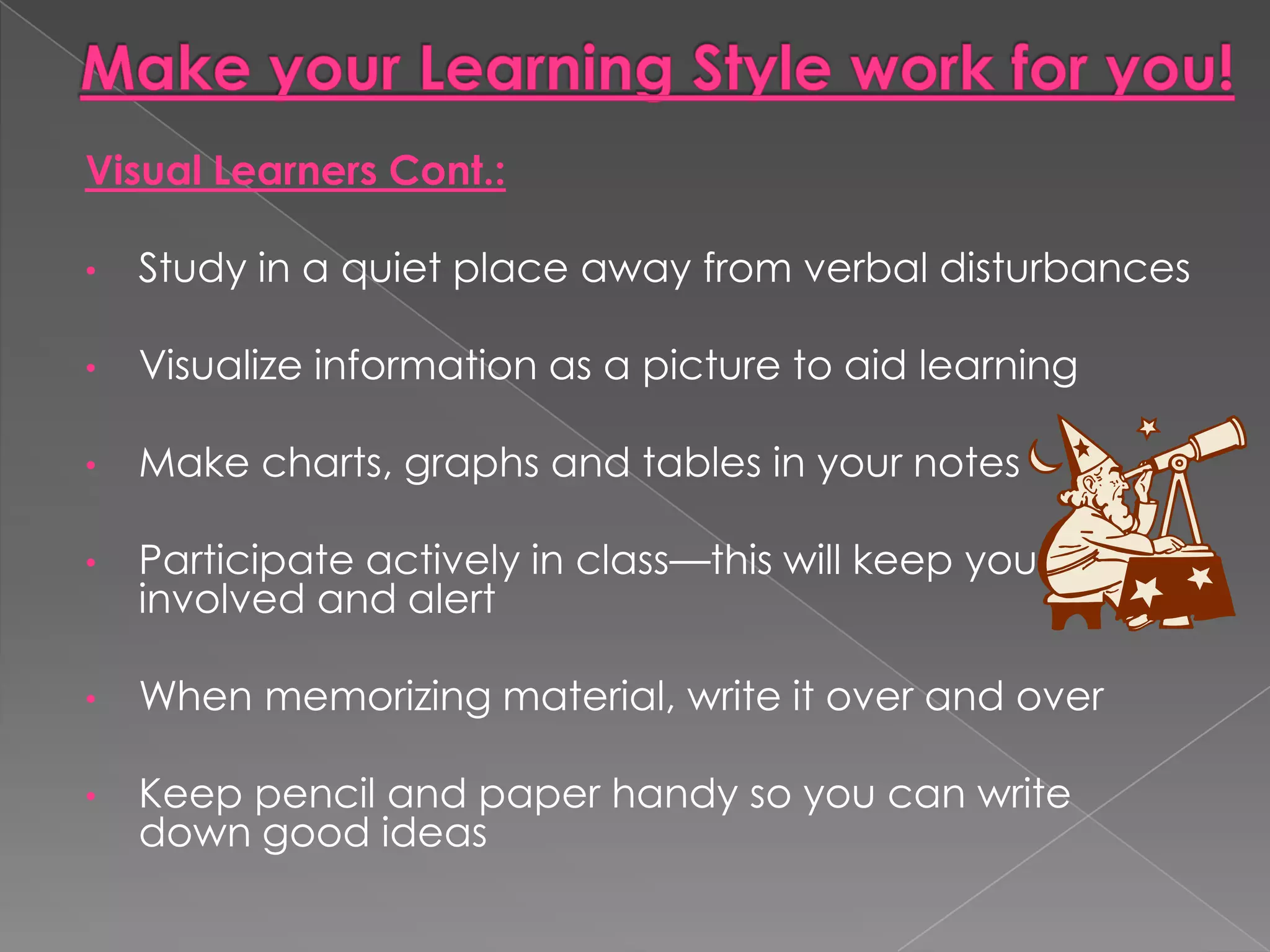 Visual Learners Cont.:

•   Study in a quiet place away from verbal disturbances

•   Visualize information as a picture to aid learning

•   Make charts, graphs and tables in your notes

•   Participate actively in class—this will keep you
    involved and alert

•   When memorizing material, write it over and over

•   Keep pencil and paper handy so you can write
    down good ideas
 