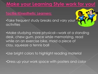 Tactile/Kinesthetic Learners:

•Take frequent study breaks and vary your
activities

•Make studying more physical—work at a standing
desk, chew gum, pace while memorizing, read
while on an exercise bike, mold a piece of
clay, squeeze a tennis ball

•Use bright colors to highlight reading material

•Dress up your work space with posters and color
 