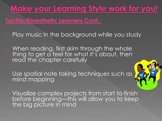Tactile/Kinesthetic Learners Cont.:

•   Play music in the background while you study

•   When reading, first skim through the whole
    thing to get a feel for what it’s about, then
    read the chapter carefully

•   Use spatial note taking techniques such as
    mind mapping

•   Visualize complex projects from start to finish
    before beginning—this will allow you to keep
    the big picture in mind
 