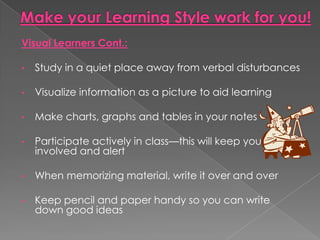Visual Learners Cont.:

•   Study in a quiet place away from verbal disturbances

•   Visualize information as a picture to aid learning

•   Make charts, graphs and tables in your notes

•   Participate actively in class—this will keep you
    involved and alert

•   When memorizing material, write it over and over

•   Keep pencil and paper handy so you can write
    down good ideas
 