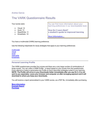 Andres Garcia

The VARK Questionnaire Results
Your scores were:                                  You can find more information about your
                                                   learning preferences in our downloadable book:
        Visual: 12
        Aural: 13                                  How Do I Learn Best?
        Read/Write: 11                             a student's guide to improved learning
        Kinesthetic: 10
                                                   More Information...


You have a multimodal (VARK) learning preference.

Use the following helpsheets for study strategies that apply to your learning preferences:

multimodal
visual
aural
read-write
kinesthetic


Personal Learning Profile

The VARK questionnaire provides four scores and there are a very large number of combinations of
those scores. You can order a VARK Profile - a report based on your scores from the questionnaire.
Every attempt is made to personalize the Profile so that it describes strategies suited to your learning .
NOTE: The Profile will arrive in your Downloads folder immediately after you pay for it. It is not
sent to you separately. Leave your browser and computer on after arranging payment and it will
download to where you keep your downloads.

You will receive a report personalised to your VARK scores, as a PDF file, immediately after purchasing.

More Information
Example Report
Purchase
 