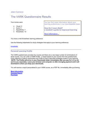 Jelani Cameron

The VARK Questionnaire Results
Your scores were:                                  You can find more information about your
                                                   learning preferences in our downloadable book:
        Visual: 0
        Aural: 5                                   How Do I Learn Best?
        Read/Write: 7                              a student's guide to improved learning
        Kinesthetic: 10
                                                   More Information...


You have a mild Kinesthetic learning preference.

Use the following helpsheets for study strategies that apply to your learning preference:

kinesthetic


Personal Learning Profile

The VARK questionnaire provides four scores and there are a very large number of combinations of
those scores. You can order a VARK Profile - a report based on your scores from the questionnaire.
Every attempt is made to personalize the Profile so that it describes strategies suited to your learning
.NOTE: The Profile will arrive in your Downloads folder immediately after you pay for it. It is not
sent to you separately. Leave your browser and computer on after arranging payment and it will
download to where you keep your downloads.

You will receive a report personalised to your VARK scores, as a PDF file, immediately after purchasing.

More Information
Example Report
Purchase
 