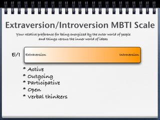 Extraversion/Introversion MBTI Scale
  Your relative preference for being energized by the outer world of people
                 and things versus the inner world of ideas



 E/I    Extraversion                                               Introversion



       * Active
       * Outgoing
       * Participative
       * Open
       * Verbal thinkers
 