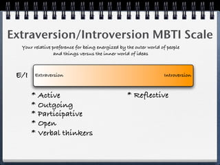 Extraversion/Introversion MBTI Scale
  Your relative preference for being energized by the outer world of people
                 and things versus the inner world of ideas



 E/I    Extraversion                                               Introversion



       * Active                                   * Reflective
       * Outgoing
       * Participative
       * Open
       * Verbal thinkers
 