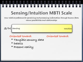 Sensing/Intuition MBTI Scale
Your relative preference for perceiving and processing information through known facts
                           versus possibilities and relationships



S/N      Sensing                                                     Intuition



      Oriented toward:         Oriented toward:
       * Tangible sensory data
       * Details
       * Present reality
 
