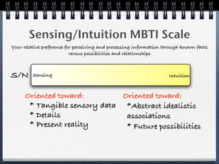 Sensing/Intuition MBTI Scale
Your relative preference for perceiving and processing information through known facts
                           versus possibilities and relationships



S/N      Sensing                                                     Intuition



      Oriented toward:         Oriented toward:
       * Tangible sensory data *Abstract idealistic
       * Details                associations
       * Present reality        * Future possibilities
 