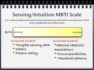 Sensing/Intuition MBTI Scale
Your relative preference for perceiving and processing information through known facts
                           versus possibilities and relationships



S/N      Sensing                                                     Intuition



      Oriented toward:         Oriented toward:
       * Tangible sensory data *Abstract idealistic
       * Details                associations
       * Present reality        * Future possibilities
                                * Theoretical patterns
 
