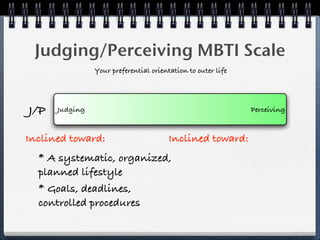 Judging/Perceiving MBTI Scale
                Your preferential orientation to outer life




J/P   Judging                                                 Perceiving


Inclined toward:                        Inclined toward:
  * A systematic, organized,
  planned lifestyle
  * Goals, deadlines,
  controlled procedures
 