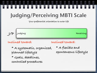 Judging/Perceiving MBTI Scale
                Your preferential orientation to outer life




J/P   Judging                                                 Perceiving


Inclined toward:                        Inclined toward:
  * A systematic, organized,                 * A flexible and
  planned lifestyle                          spontaneous lifestyle
  * Goals, deadlines,
  controlled procedures
 