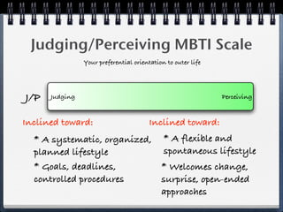 Judging/Perceiving MBTI Scale
                Your preferential orientation to outer life




J/P   Judging                                                 Perceiving


Inclined toward:                        Inclined toward:
  * A systematic, organized, * A flexible and
  planned lifestyle          spontaneous lifestyle
  * Goals, deadlines,        * Welcomes change,
  controlled procedures      surprise, open-ended
                             approaches
 