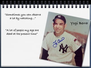 “Sometimes you can observe
   a lot by watching...”
                              Yogi Berra
“A lot of people my age are
 dead at the present time”
 