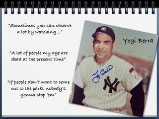 “Sometimes you can observe
   a lot by watching...”
                                Yogi Berra
“A lot of people my age are
 dead at the present time”



“If people don’t want to come
  out to the park, nobody’s
       gonna stop ‘em”
 