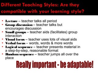    Lecture – teacher talks all period
   Group discussion – teacher talks but
    encourages discussion
   Small groups – teacher aids (facilitates) group
    interaction
   Visual focus – teacher uses lots of visual aids
   Verbal focus – words, words & more words
   Logical sequence – teacher presents material in
    a step-by-step, reasonable format
   Random sequence – teacher jumps all over the
    place
 