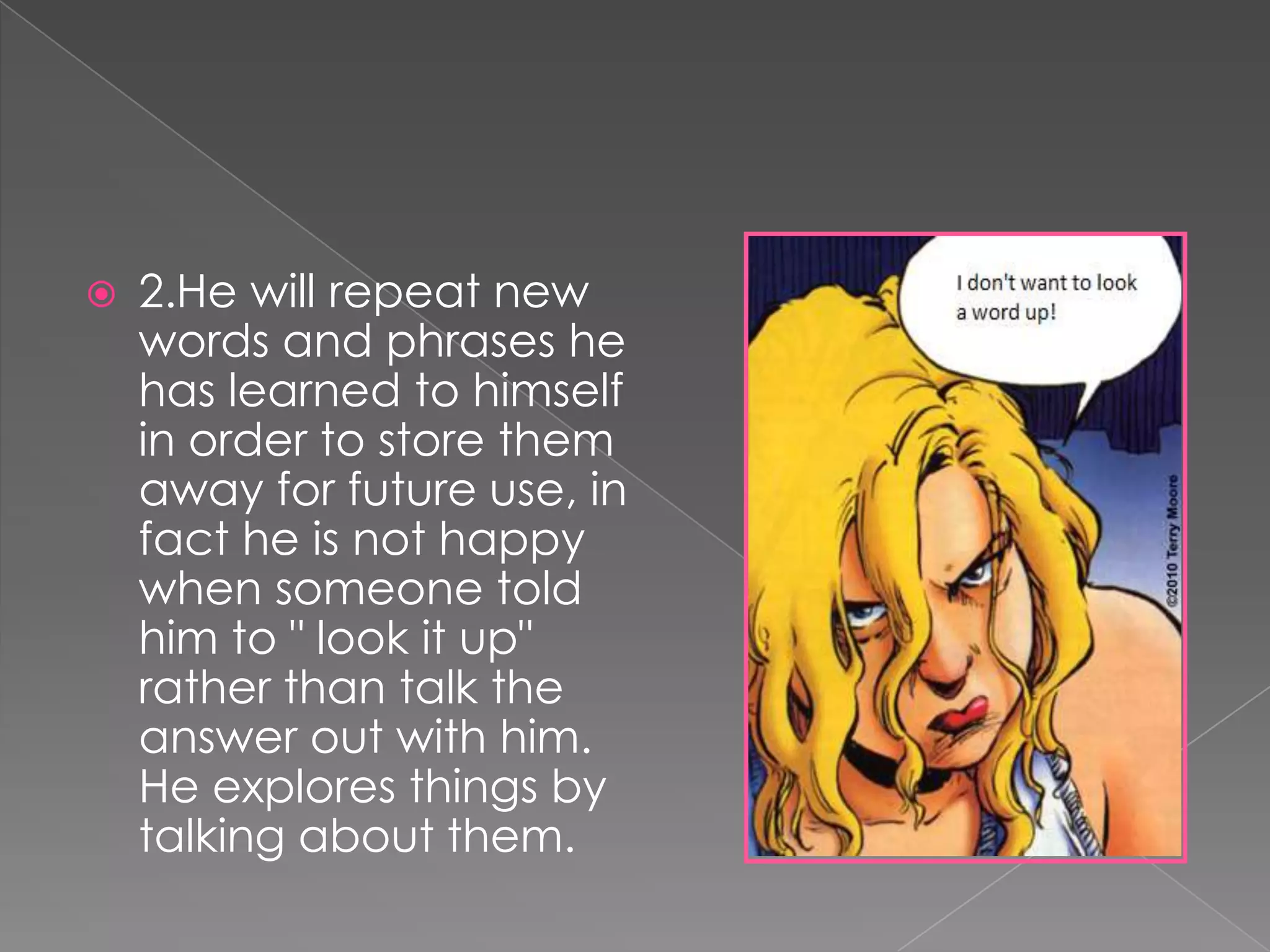    2.He will repeat new
    words and phrases he
    has learned to himself
    in order to store them
    away for future use, in
    fact he is not happy
    when someone told
    him to " look it up"
    rather than talk the
    answer out with him.
    He explores things by
    talking about them.
 