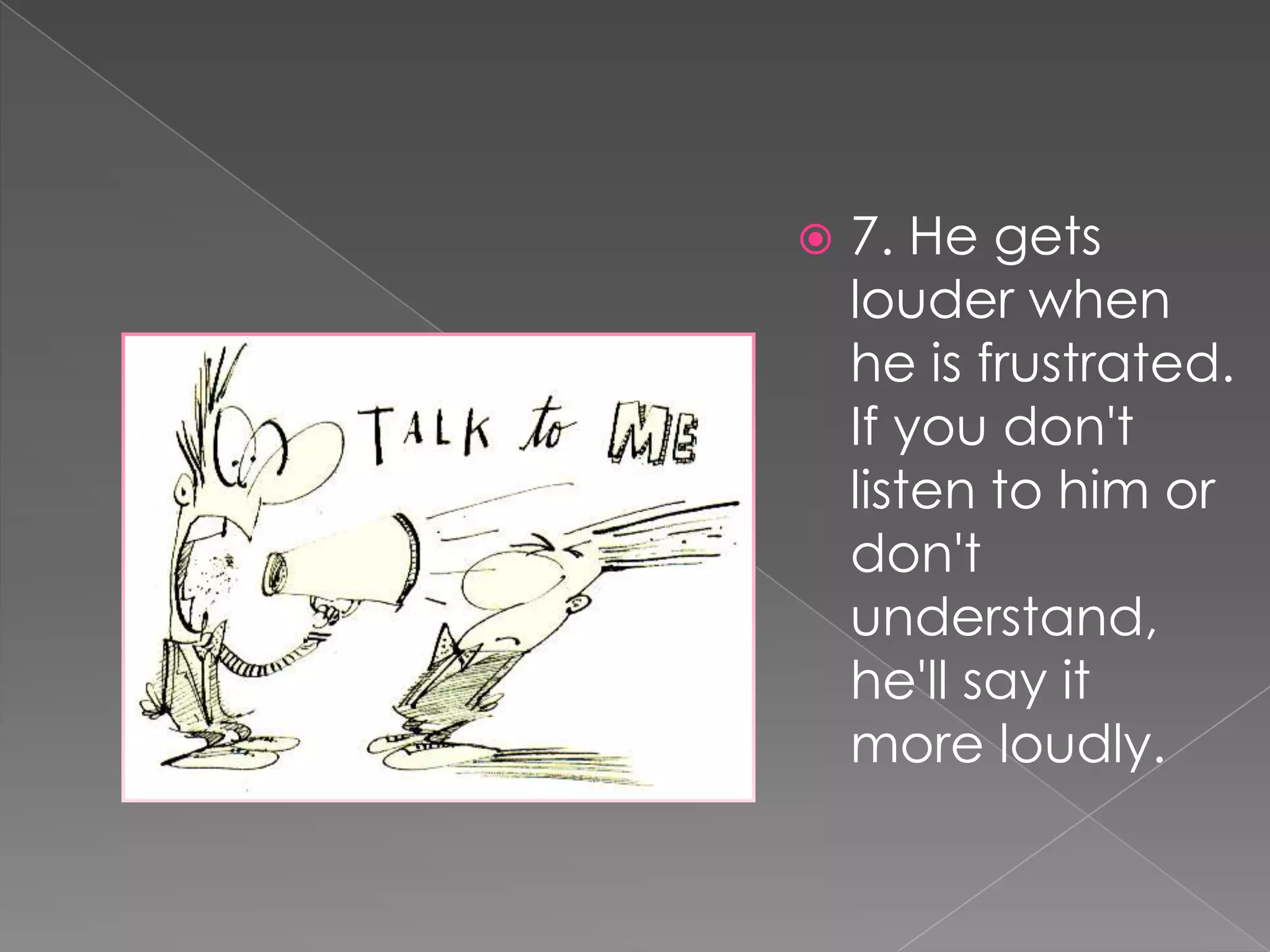    7. He gets
    louder when
    he is frustrated.
    If you don't
    listen to him or
    don't
    understand,
    he'll say it
    more loudly.
 