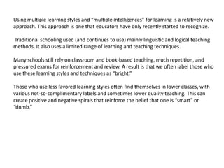 Using multiple learning styles and “multiple intelligences” for learning is a relatively new
approach. This approach is one that educators have only recently started to recognize.

Traditional schooling used (and continues to use) mainly linguistic and logical teaching
methods. It also uses a limited range of learning and teaching techniques.

Many schools still rely on classroom and book-based teaching, much repetition, and
pressured exams for reinforcement and review. A result is that we often label those who
use these learning styles and techniques as “bright.”

Those who use less favored learning styles often find themselves in lower classes, with
various not-so-complimentary labels and sometimes lower quality teaching. This can
create positive and negative spirals that reinforce the belief that one is “smart” or
“dumb.”
 