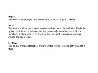 Logical.
The parietal lobes, especially the left side, drive our logical thinking.

Social.
The frontal and temporal lobes handle much of our social activities. The limbic
system (not shown apart from the hippocampus) also influences both the
social and solitary styles. The limbic system has a lot to do with emotions,
moods and aggression.

Solitary.
The frontal and parietal lobes, and the limbic system, are also active with this
style.
 