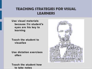 TEACHING STRATEGIES FOR VISUAL
             LEARNERS
Use visual materials
  because the student's
  eyes are his key to
  learning


Teach the student to
  visualize


Use dictation exercises
  often


Teach the student how
  to take notes
 