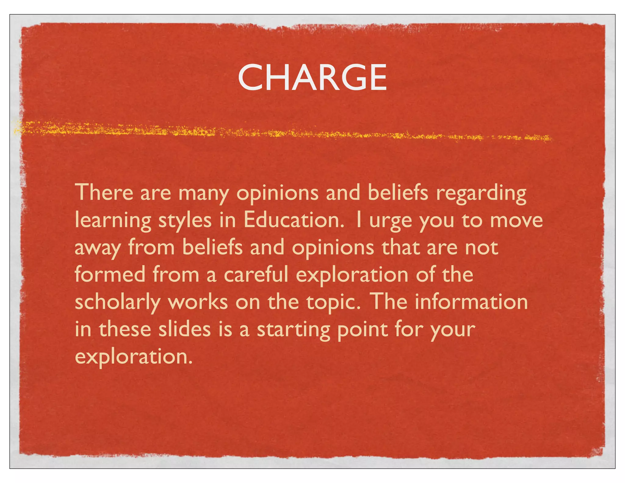 CHARGE 
There are many opinions and beliefs regarding 
learning styles in Education. I urge you to move 
away from beliefs and opinions that are not 
formed from a careful exploration of the 
scholarly works on the topic. The information 
in these slides is a starting point for your 
exploration. 
 