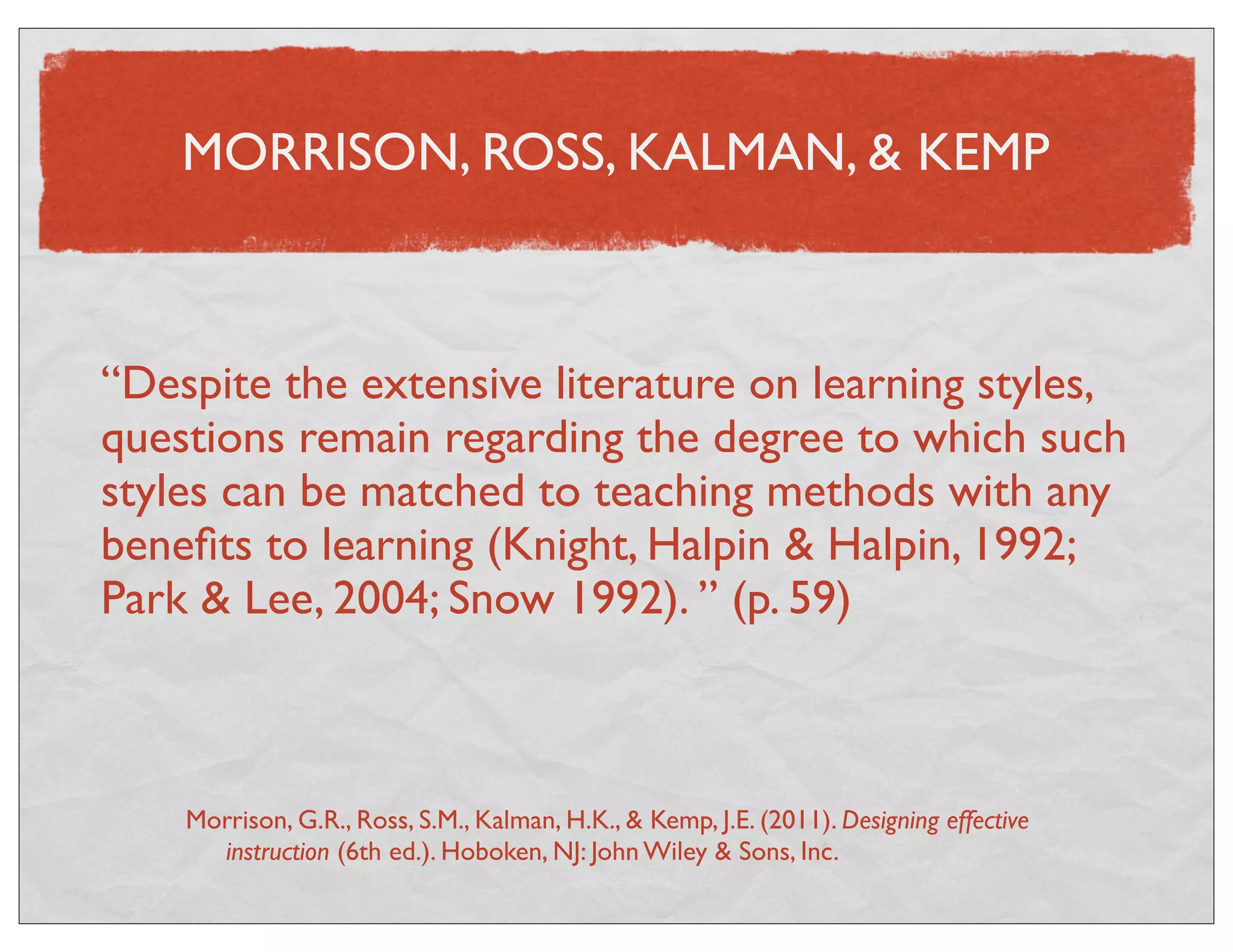 MORRISON, ROSS, KALMAN, & KEMP 
“Despite the extensive literature on learning styles, 
questions remain regarding the degree to which such 
styles can be matched to teaching methods with any 
benefits to learning (Knight, Halpin & Halpin, 1992; 
Park & Lee, 2004; Snow 1992). ” (p. 59) 
Morrison, G.R., Ross, S.M., Kalman, H.K., & Kemp, J.E. (2011). Designing effective 
instruction (6th ed.). Hoboken, NJ: John Wiley & Sons, Inc. 
 