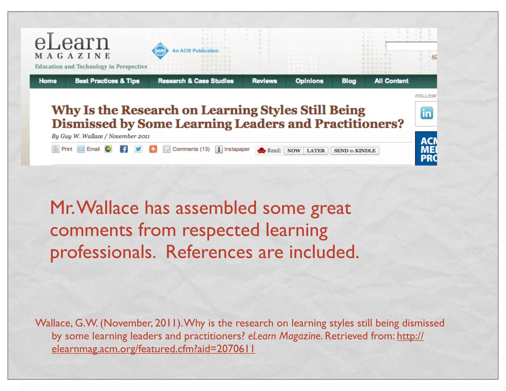 Mr. Wallace has assembled some great 
comments from respected learning 
professionals. References are included. 
Wallace, G.W. (November, 2011). Why is the research on learning styles still being dismissed 
by some learning leaders and practitioners? eLearn Magazine. Retrieved from: http:// 
elearnmag.acm.org/featured.cfm?aid=2070611 
 