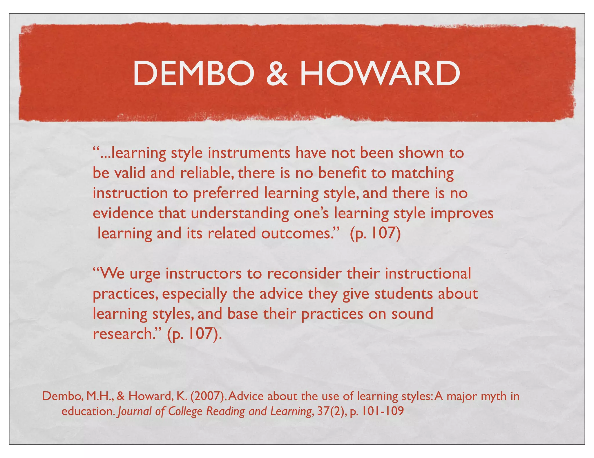 DEMBO & HOWARD 
“...learning style instruments have not been shown to 
be valid and reliable, there is no benefit to matching 
instruction to preferred learning style, and there is no 
evidence that understanding one’s learning style improves 
learning and its related outcomes.” (p. 107) 
“We urge instructors to reconsider their instructional 
practices, especially the advice they give students about 
learning styles, and base their practices on sound 
research.” (p. 107). 
Dembo, M.H., & Howard, K. (2007). Advice about the use of learning styles: A major myth in 
education. Journal of College Reading and Learning, 37(2), p. 101-109 
 