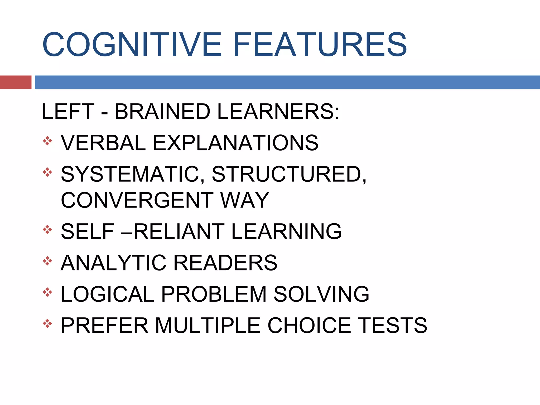 COGNITIVE FEATURES
LEFT - BRAINED LEARNERS:
 VERBAL EXPLANATIONS
 SYSTEMATIC, STRUCTURED,
CONVERGENT WAY
 SELF –RELIANT LEARNING
 ANALYTIC READERS
 LOGICAL PROBLEM SOLVING
 PREFER MULTIPLE CHOICE TESTS

 