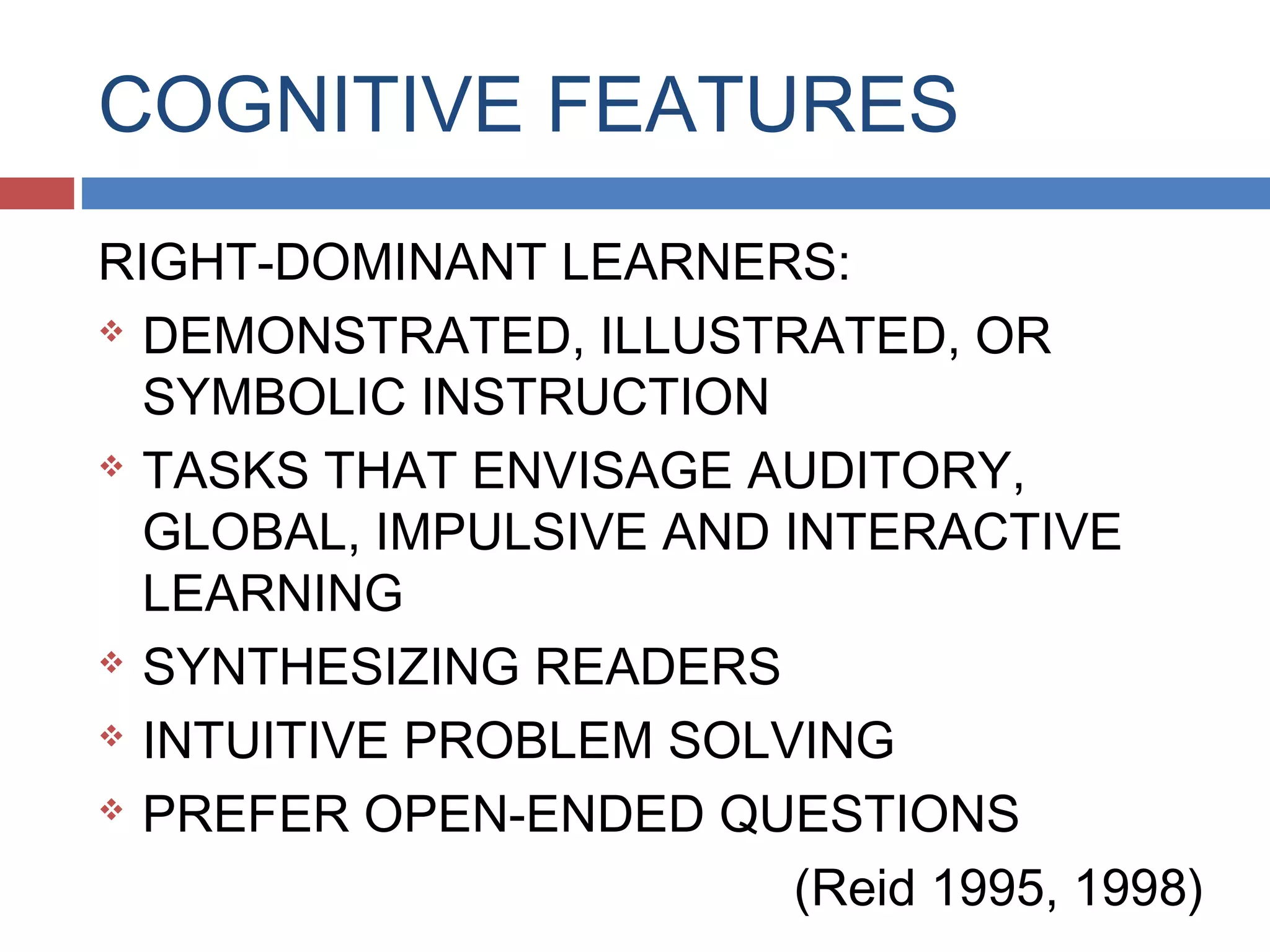 COGNITIVE FEATURES
RIGHT-DOMINANT LEARNERS:
 DEMONSTRATED, ILLUSTRATED, OR
SYMBOLIC INSTRUCTION
 TASKS THAT ENVISAGE AUDITORY,
GLOBAL, IMPULSIVE AND INTERACTIVE
LEARNING
 SYNTHESIZING READERS
 INTUITIVE PROBLEM SOLVING
 PREFER OPEN-ENDED QUESTIONS
(Reid 1995, 1998)

 
