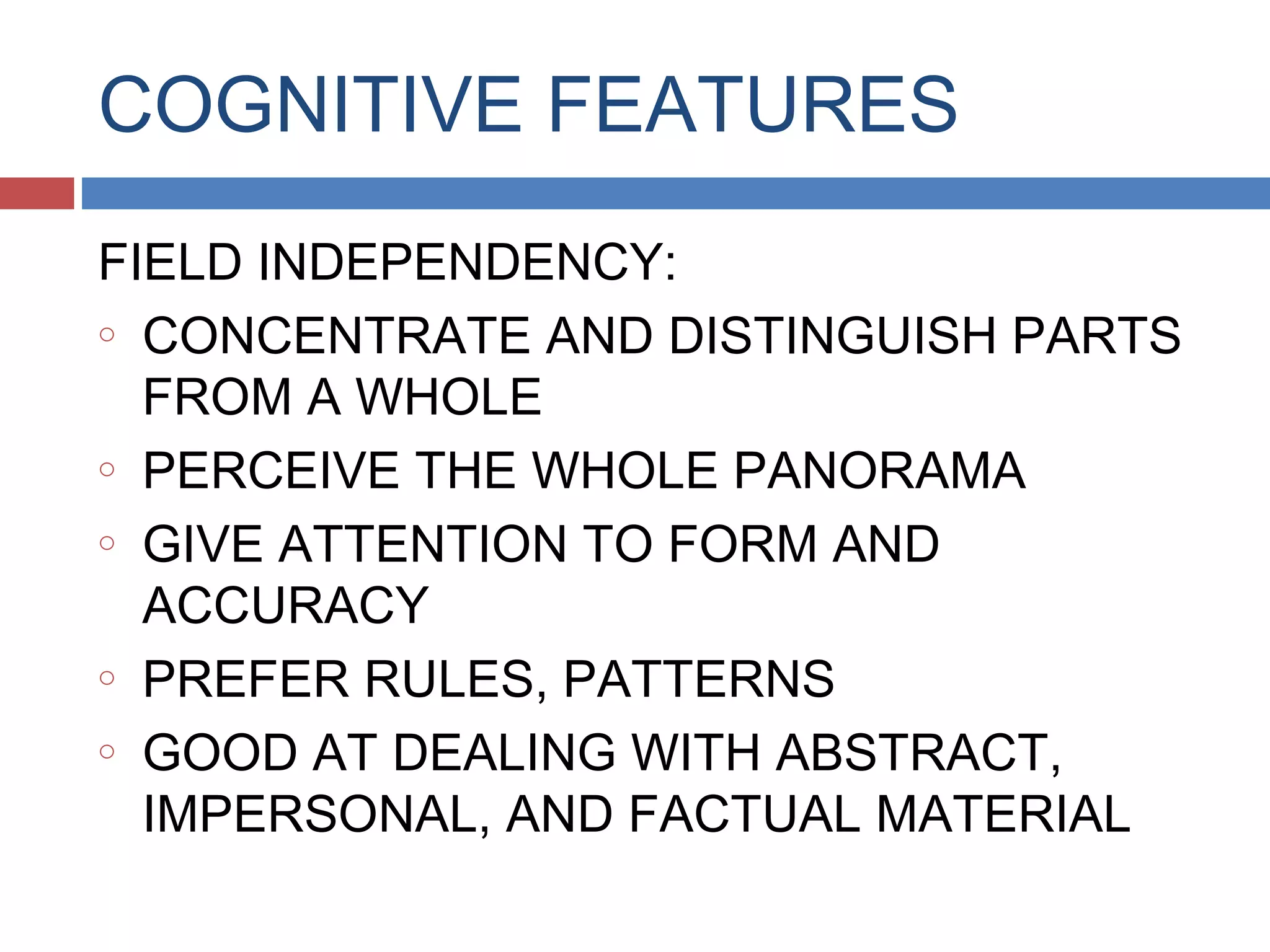 COGNITIVE FEATURES
FIELD INDEPENDENCY:
o CONCENTRATE AND DISTINGUISH PARTS
FROM A WHOLE
o PERCEIVE THE WHOLE PANORAMA
o GIVE ATTENTION TO FORM AND
ACCURACY
o PREFER RULES, PATTERNS
o GOOD AT DEALING WITH ABSTRACT,
IMPERSONAL, AND FACTUAL MATERIAL

 