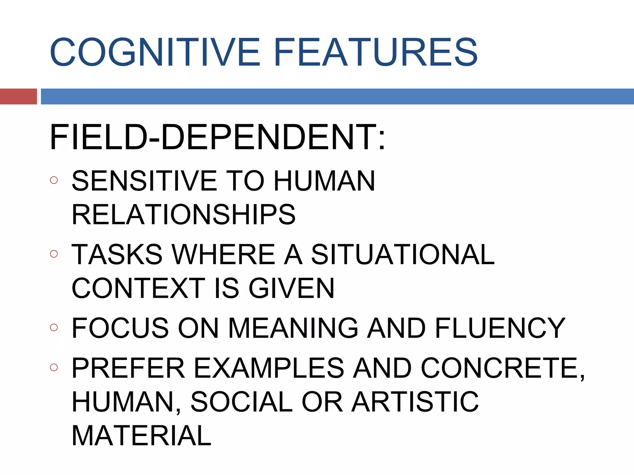 COGNITIVE FEATURES
FIELD-DEPENDENT:
o

o

o
o

SENSITIVE TO HUMAN
RELATIONSHIPS
TASKS WHERE A SITUATIONAL
CONTEXT IS GIVEN
FOCUS ON MEANING AND FLUENCY
PREFER EXAMPLES AND CONCRETE,
HUMAN, SOCIAL OR ARTISTIC
MATERIAL

 