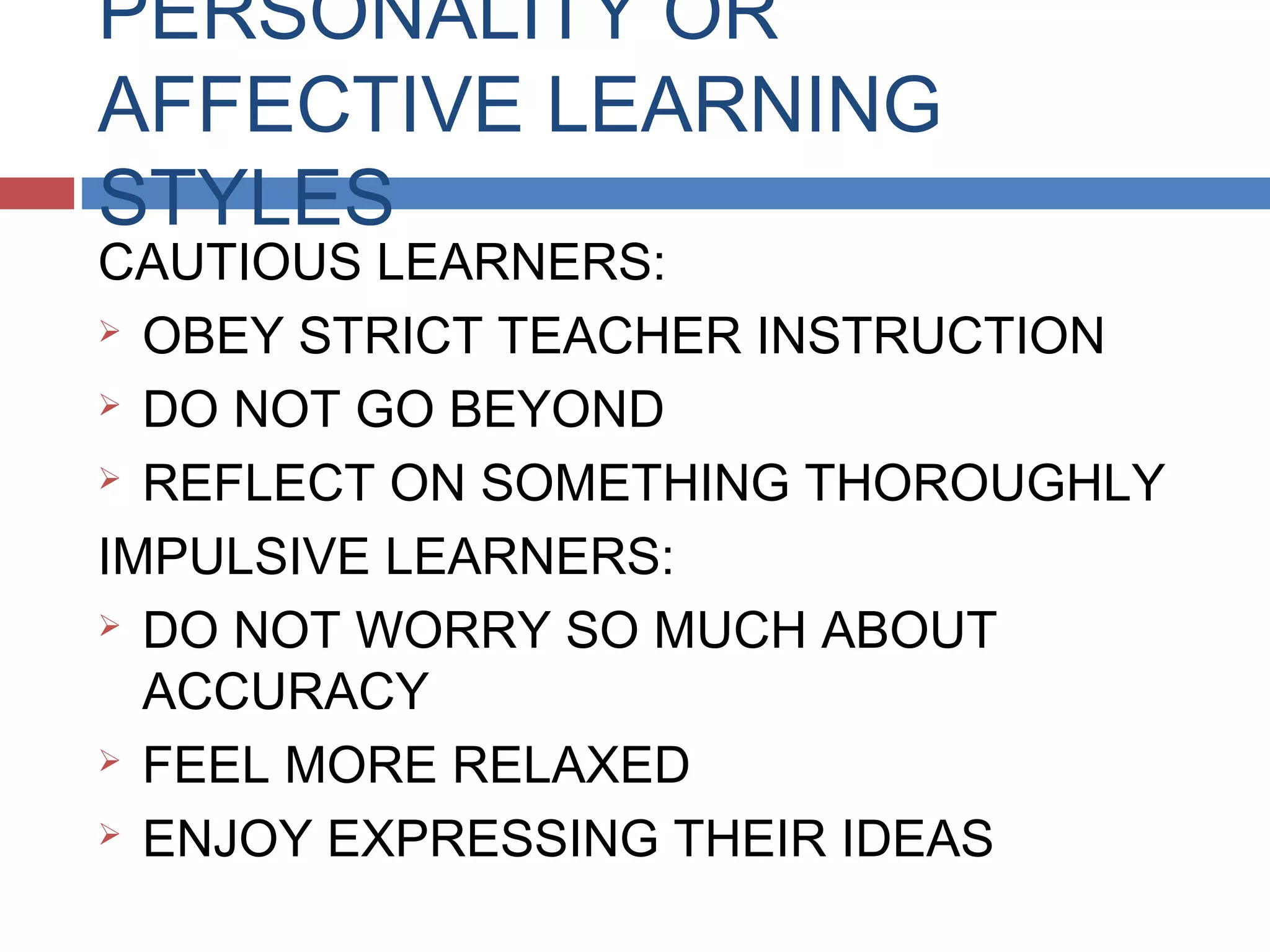 PERSONALITY OR
AFFECTIVE LEARNING
STYLES

CAUTIOUS LEARNERS:
 OBEY STRICT TEACHER INSTRUCTION
 DO NOT GO BEYOND
 REFLECT ON SOMETHING THOROUGHLY
IMPULSIVE LEARNERS:
 DO NOT WORRY SO MUCH ABOUT
ACCURACY
 FEEL MORE RELAXED
 ENJOY EXPRESSING THEIR IDEAS

 