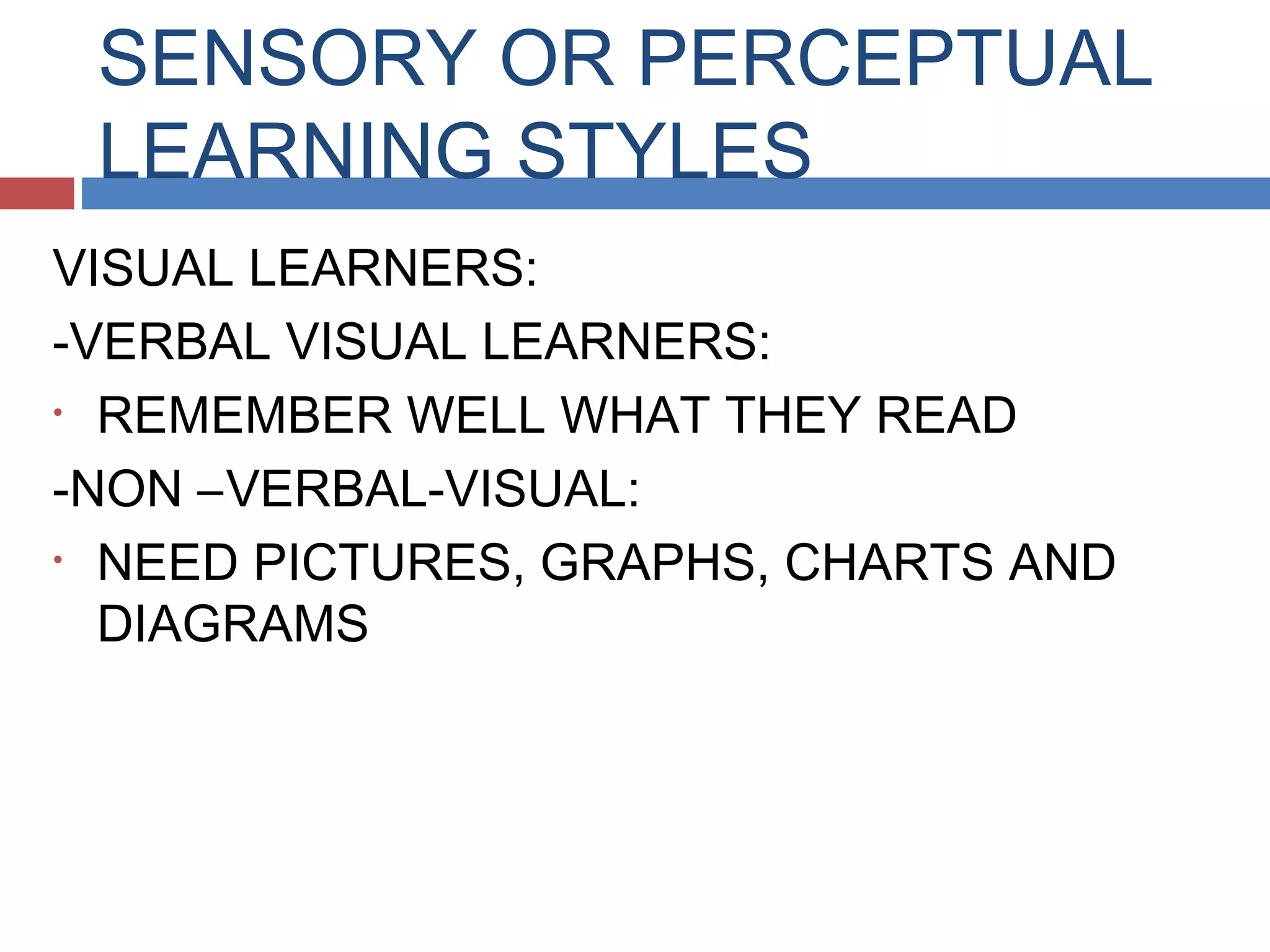 SENSORY OR PERCEPTUAL
LEARNING STYLES
VISUAL LEARNERS:
-VERBAL VISUAL LEARNERS:
• REMEMBER WELL WHAT THEY READ
-NON –VERBAL-VISUAL:
• NEED PICTURES, GRAPHS, CHARTS AND
DIAGRAMS

 