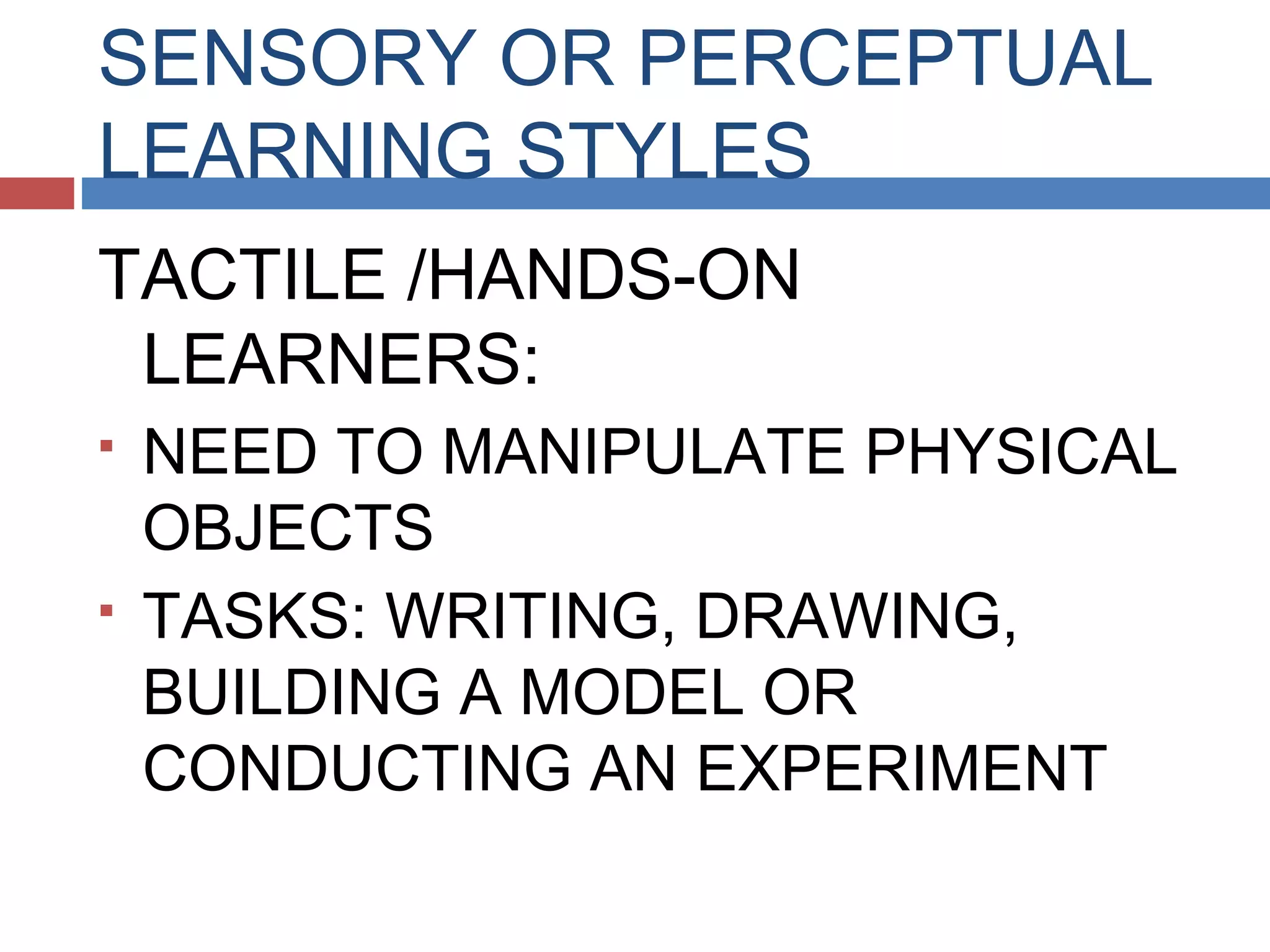 SENSORY OR PERCEPTUAL
LEARNING STYLES
TACTILE /HANDS-ON
LEARNERS:




NEED TO MANIPULATE PHYSICAL
OBJECTS
TASKS: WRITING, DRAWING,
BUILDING A MODEL OR
CONDUCTING AN EXPERIMENT

 