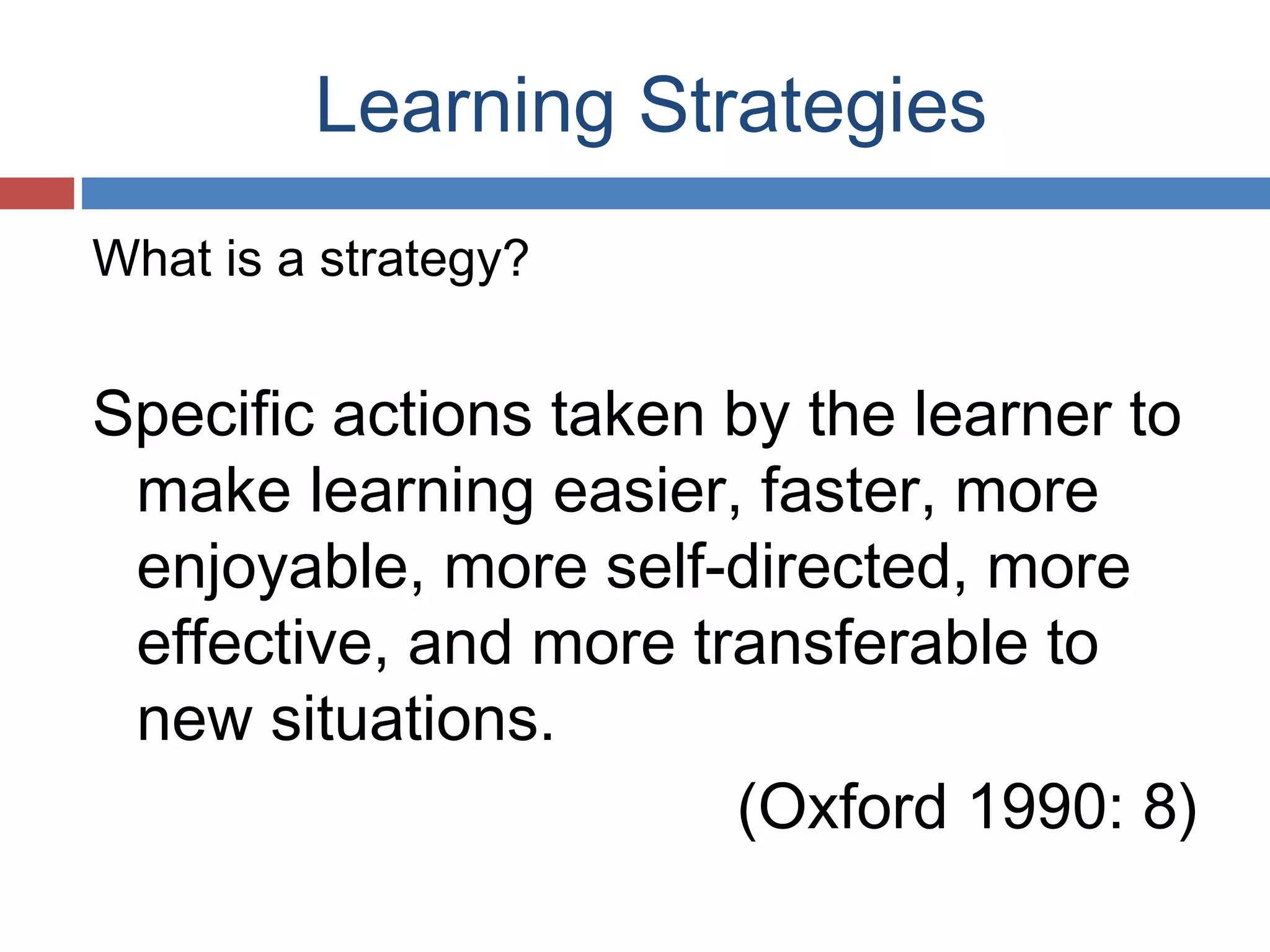 Learning Strategies
What is a strategy?

Specific actions taken by the learner to
make learning easier, faster, more
enjoyable, more self-directed, more
effective, and more transferable to
new situations.
(Oxford 1990: 8)

 