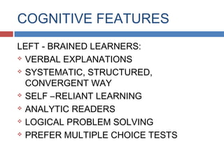 COGNITIVE FEATURES
LEFT - BRAINED LEARNERS:
 VERBAL EXPLANATIONS
 SYSTEMATIC, STRUCTURED,
CONVERGENT WAY
 SELF –RELIANT LEARNING
 ANALYTIC READERS
 LOGICAL PROBLEM SOLVING
 PREFER MULTIPLE CHOICE TESTS

 