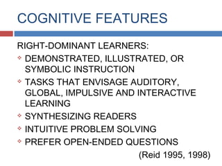 COGNITIVE FEATURES
RIGHT-DOMINANT LEARNERS:
 DEMONSTRATED, ILLUSTRATED, OR
SYMBOLIC INSTRUCTION
 TASKS THAT ENVISAGE AUDITORY,
GLOBAL, IMPULSIVE AND INTERACTIVE
LEARNING
 SYNTHESIZING READERS
 INTUITIVE PROBLEM SOLVING
 PREFER OPEN-ENDED QUESTIONS
(Reid 1995, 1998)

 