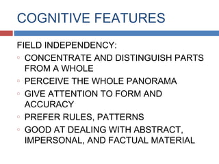 COGNITIVE FEATURES
FIELD INDEPENDENCY:
o CONCENTRATE AND DISTINGUISH PARTS
FROM A WHOLE
o PERCEIVE THE WHOLE PANORAMA
o GIVE ATTENTION TO FORM AND
ACCURACY
o PREFER RULES, PATTERNS
o GOOD AT DEALING WITH ABSTRACT,
IMPERSONAL, AND FACTUAL MATERIAL

 