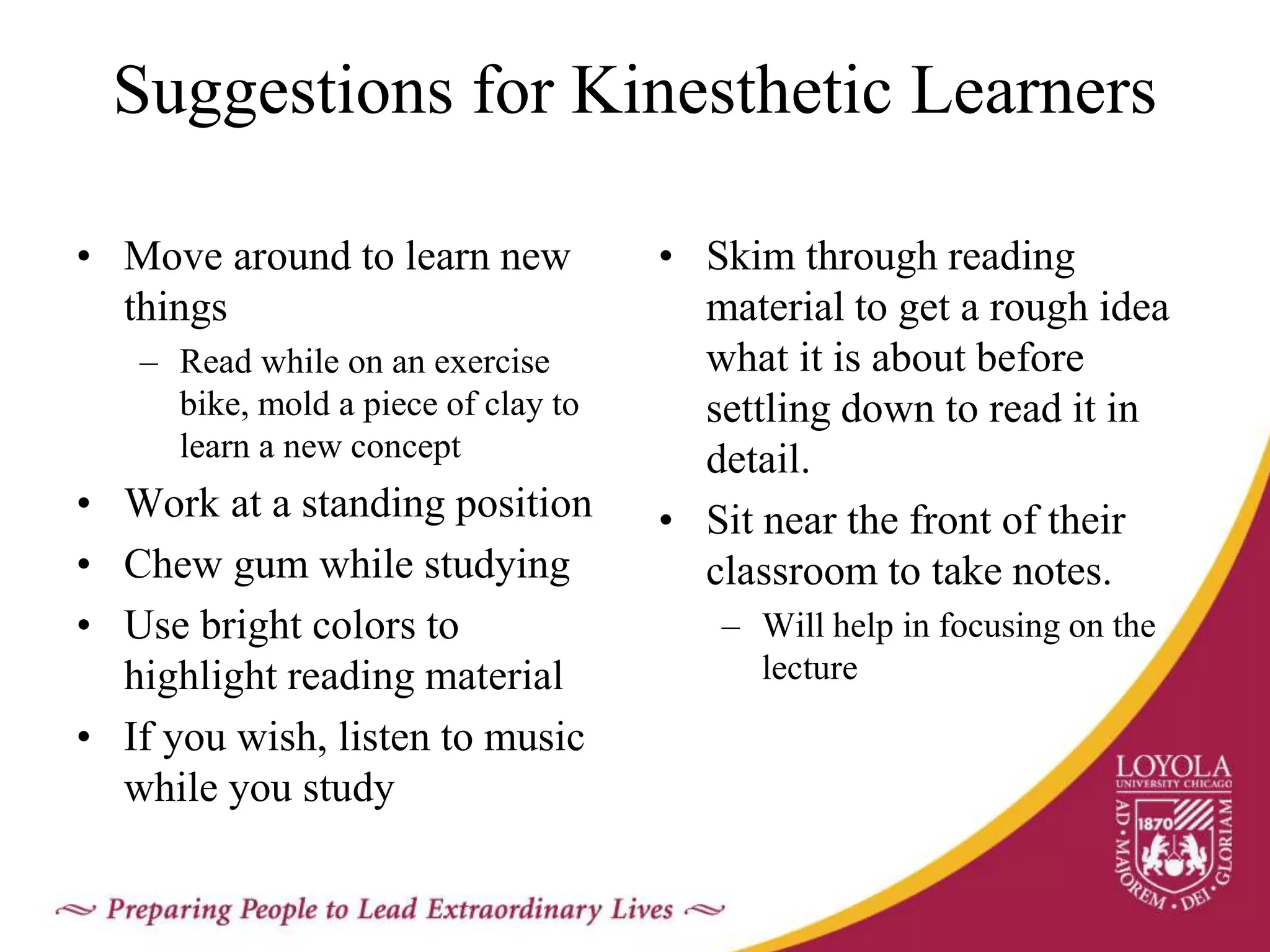 Suggestions for Kinesthetic Learners
• Move around to learn new
things
– Read while on an exercise
bike, mold a piece of clay to
learn a new concept
• Work at a standing position
• Chew gum while studying
• Use bright colors to
highlight reading material
• If you wish, listen to music
while you study
• Skim through reading
material to get a rough idea
what it is about before
settling down to read it in
detail.
• Sit near the front of their
classroom to take notes.
– Will help in focusing on the
lecture
 