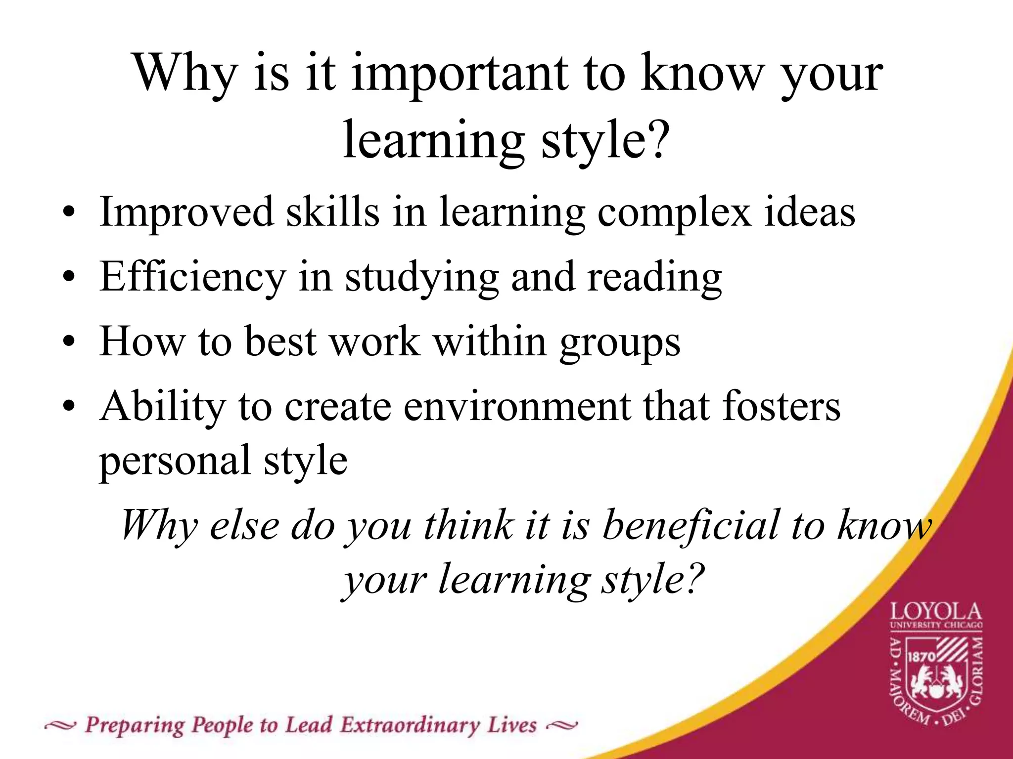 Why is it important to know your
learning style?
• Improved skills in learning complex ideas
• Efficiency in studying and reading
• How to best work within groups
• Ability to create environment that fosters
personal style
Why else do you think it is beneficial to know
your learning style?
 